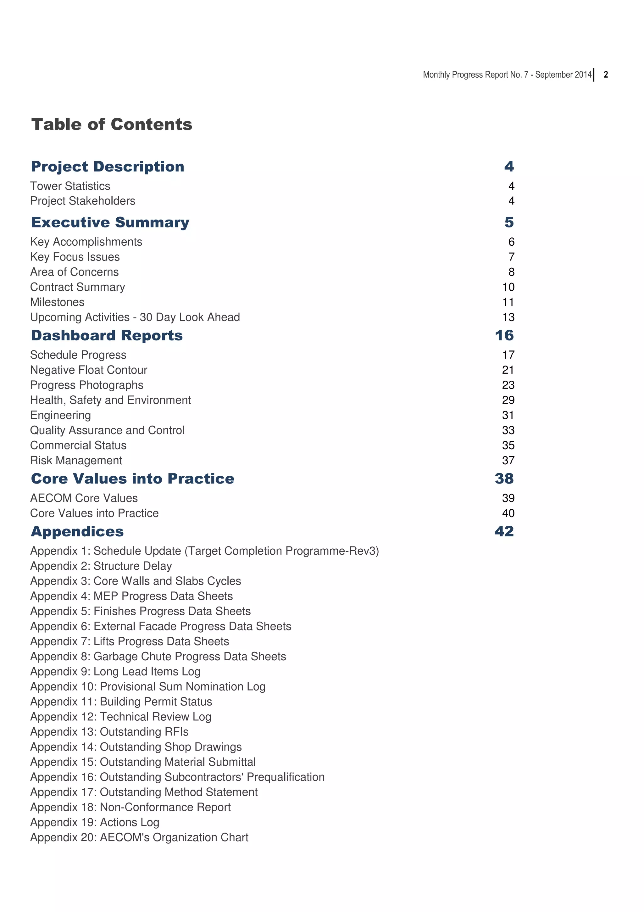 2 
Table of Contents 
Monthly Progress Report No. 7 - September 2014 
Project Description 4 
Tower Statistics 4 
Project Stakeholders 4 
Executive Summary 5 
Key Accomplishments 6 
Key Focus Issues 7 
Area of Concerns 8 
Contract Summary 10 
Milestones 11 
Upcoming Activities - 30 Day Look Ahead 13 
Dashboard Reports 16 
Schedule Progress 17 
Negative Float Contour 21 
Progress Photographs 23 
Health, Safety and Environment 29 
Engineering 31 
Quality Assurance and Control 33 
Commercial Status 35 
Risk Management 37 
Core Values into Practice 38 
AECOM Core Values 39 
Core Values into Practice 40 
Appendices 42 
Appendix 1: Schedule Update (Target Completion Programme-Rev3) 
Appendix 2: Structure Delay 
Appendix 3: Core Walls and Slabs Cycles 
Appendix 4: MEP Progress Data Sheets 
Appendix 5: Finishes Progress Data Sheets 
Appendix 6: External Facade Progress Data Sheets 
Appendix 7: Lifts Progress Data Sheets 
Appendix 8: Garbage Chute Progress Data Sheets 
Appendix 9: Long Lead Items Log 
Appendix 10: Provisional Sum Nomination Log 
Appendix 11: Building Permit Status 
Appendix 12: Technical Review Log 
Appendix 13: Outstanding RFIs 
Appendix 14: Outstanding Shop Drawings 
Appendix 15: Outstanding Material Submittal 
Appendix 16: Outstanding Subcontractors' Prequalification 
Appendix 17: Outstanding Method Statement 
Appendix 18: Non-Conformance Report 
Appendix 19: Actions Log 
Appendix 20: AECOM's Organization Chart 
 