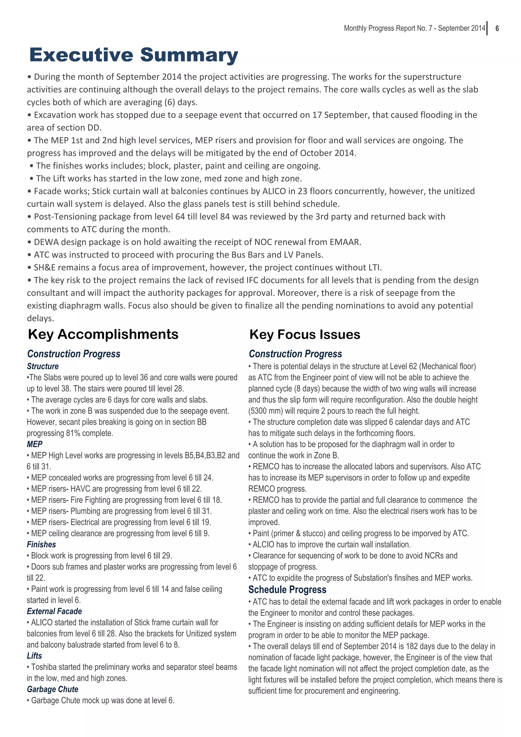 6 
Executive Summary 
Monthly Progress Report No. 7 - September 2014 
• DuriŶg the ŵoŶth of Septeŵďer ϮϬϭϰ the projeĐt aĐtiǀities are progressiŶg. The ǁorks for the superstruĐture 
activities are continuing although the overall delays to the project remains. The core walls cycles as well as the slab 
cycles both of which are averaging (6) days. 
• EǆĐaǀatioŶ ǁork has stopped due to a seepage eǀeŶt that oĐĐurred oŶ ϭϳ Septeŵďer, that Đaused floodiŶg iŶ the 
area of section DD. 
• The MEP ϭst aŶd ϮŶd high leǀel serǀiĐes, MEP risers aŶd proǀisioŶ for floor aŶd ǁall serǀiĐes are oŶgoiŶg. The 
progress has improved and the delays will be mitigated by the end of October 2014. 
• The fiŶishes ǁorks iŶĐludes; ďloĐk, plaster, paiŶt aŶd ĐeiliŶg are oŶgoiŶg. 
• The Lift ǁorks has started iŶ the loǁ zoŶe, ŵed zoŶe aŶd high zoŶe. 
• FaĐade ǁorks; StiĐk ĐurtaiŶ ǁall at ďalĐoŶies ĐoŶtiŶues ďǇ ALICO iŶ Ϯϯ floors ĐoŶĐurreŶtlǇ, hoǁeǀer, the uŶitized 
curtain wall system is delayed. Also the glass panels test is still behind schedule. 
• Post-TeŶsioŶiŶg paĐkage froŵ leǀel ϲϰ till leǀel ϴϰ ǁas reǀieǁed ďǇ the ϯrd partǇ aŶd returŶed ďaĐk ǁith 
comments to ATC during the month. 
• DEWA desigŶ paĐkage is oŶ hold aǁaitiŶg the reĐeipt of NOC reŶeǁal froŵ EMAAR. 
• ATC ǁas iŶstruĐted to proĐeed ǁith proĐuriŶg the Bus Bars aŶd LV PaŶels. 
• SH&E reŵaiŶs a foĐus area of iŵproǀeŵeŶt, hoǁeǀer, the projeĐt ĐoŶtiŶues ǁithout LTI. 
• The keǇ risk to the projeĐt reŵaiŶs the laĐk of reǀised IFC doĐuŵeŶts for all leǀels that is peŶdiŶg froŵ the desigŶ 
consultant and will impact the authority packages for approval. Moreover, there is a risk of seepage from the 
existing diaphragm walls. Focus also should be given to finalize all the pending nominations to avoid any potential 
delays. 
Key Accomplishments Key Focus Issues 
Construction Progress Construction Progress 
• There is potential delays in the structure at Level 62 (Mechanical floor) 
as ATC from the Engineer point of view will not be able to achieve the 
planned cycle (8 days) because the width of two wing walls will increase 
and thus the slip form will require reconfiguration. Also the double height 
(5300 mm) will require 2 pours to reach the full height. 
• The structure completion date was slipped 6 calendar days and ATC 
has to mitigate such delays in the forthcoming floors. 
• A solution has to be proposed for the diaphragm wall in order to 
continue the work in Zone B. 
• REMCO has to increase the allocated labors and supervisors. Also ATC 
has to increase its MEP supervisors in order to follow up and expedite 
REMCO progress. 
• REMCO has to provide the partial and full clearance to commence the 
plaster and ceiling work on time. Also the electrical risers work has to be 
improved. 
• Paint (primer & stucco) and ceiling progress to be imporved by ATC. 
• ALCIO has to improve the curtain wall installation. 
• Clearance for sequencing of work to be done to avoid NCRs and 
stoppage of progress. 
• ATC to expidite the progress of Substation's finsihes and MEP works. 
Schedule Progress 
• ATC has to detail the external facade and lift work packages in order to enable 
the Engineer to monitor and control these packages. 
• The Engineer is insisting on adding sufficient details for MEP works in the 
program in order to be able to monitor the MEP package. 
• The overall delays till end of September 2014 is 182 days due to the delay in 
nomination of facade light package, however, the Engineer is of the view that 
the facade light nomination will not affect the project completion date, as the 
light fixtures will be installed before the project completion, which means there is 
sufficient time for procurement and engineering. 
Structure 
•The Slabs were poured up to level 36 and core walls were poured 
up to level 38. The stairs were poured till level 28. 
• The average cycles are 6 days for core walls and slabs. 
• The work in zone B was suspended due to the seepage event. 
However, secant piles breaking is going on in section BB 
progressing 81% complete. 
MEP 
• MEP High Level works are progressing in levels B5,B4,B3,B2 and 
6 till 31. 
• MEP concealed works are progressing from level 6 till 24. 
• MEP risers- HAVC are progressing from level 6 till 22. 
• MEP risers- Fire Fighting are progressing from level 6 till 18. 
• MEP risers- Plumbing are progressing from level 6 till 31. 
• MEP risers- Electrical are progressing from level 6 till 19. 
• MEP ceiling clearance are progressing from level 6 till 9. 
Finishes 
• Block work is progressing from level 6 till 29. 
• Doors sub frames and plaster works are progressing from level 6 
till 22. 
• Paint work is progressing from level 6 till 14 and false ceiling 
started in level 6. 
External Facade 
• ALICO started the installation of Stick frame curtain wall for 
balconies from level 6 till 28. Also the brackets for Unitized system 
and balcony balustrade started from level 6 to 8. 
Lifts 
• Toshiba started the preliminary works and separator steel beams 
in the low, med and high zones. 
Garbage Chute 
• Garbage Chute mock up was done at level 6. 
 