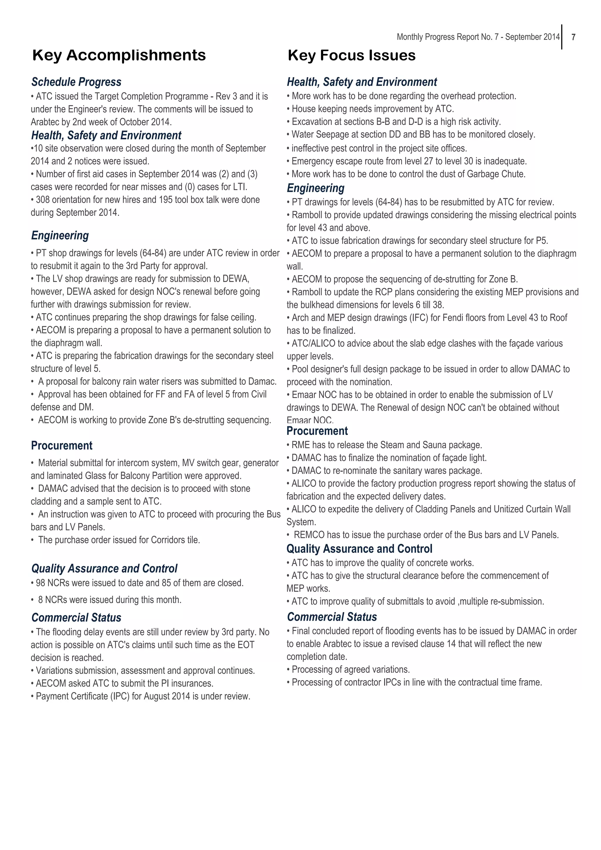 7 
Monthly Progress Report No. 7 - September 2014 
Key Accomplishments Key Focus Issues 
Schedule Progress 
Health, Safety and Environment 
Engineering 
• PT shop drawings for levels (64-84) are under ATC review in order 
to resubmit it again to the 3rd Party for approval. 
• The LV shop drawings are ready for submission to DEWA, 
however, DEWA asked for design NOC's renewal before going 
further with drawings submission for review. 
• ATC continues preparing the shop drawings for false ceiling. 
• AECOM is preparing a proposal to have a permanent solution to 
the diaphragm wall. 
• ATC is preparing the fabrication drawings for the secondary steel 
structure of level 5. 
• A proposal for balcony rain water risers was submitted to Damac. 
• Approval has been obtained for FF and FA of level 5 from Civil 
defense and DM. 
• AECOM is working to provide Zone B's de-strutting sequencing. 
• Material submittal for intercom system, MV switch gear, generator 
and laminated Glass for Balcony Partition were approved. 
• DAMAC advised that the decision is to proceed with stone 
cladding and a sample sent to ATC. 
• An instruction was given to ATC to proceed with procuring the Bus 
bars and LV Panels. 
• The purchase order issued for Corridors tile. 
Quality Assurance and Control 
• 98 NCRs were issued to date and 85 of them are closed. 
• 8 NCRs were issued during this month. 
Commercial Status 
• The flooding delay events are still under review by 3rd party. No 
action is possible on ATC's claims until such time as the EOT 
decision is reached. 
• Variations submission, assessment and approval continues. 
• AECOM asked ATC to submit the PI insurances. 
• Payment Certificate (IPC) for August 2014 is under review. 
Procurement 
• RME has to release the Steam and Sauna package. 
• DAMAC has to finalize the nomination of façade light. 
• DAMAC to re-nominate the sanitary wares package. 
• ALICO to provide the factory production progress report showing the status of 
fabrication and the expected delivery dates. 
• ALICO to expedite the delivery of Cladding Panels and Unitized Curtain Wall 
System. 
• REMCO has to issue the purchase order of the Bus bars and LV Panels. 
Quality Assurance and Control 
• ATC has to improve the quality of concrete works. 
• ATC has to give the structural clearance before the commencement of 
MEP works. 
• ATC to improve quality of submittals to avoid ,multiple re-submission. 
Procurement 
Commercial Status 
• Final concluded report of flooding events has to be issued by DAMAC in order 
to enable Arabtec to issue a revised clause 14 that will reflect the new 
completion date. 
• Processing of agreed variations. 
• Processing of contractor IPCs in line with the contractual time frame. 
• ATC issued the Target Completion Programme - Rev 3 and it is 
under the Engineer's review. The comments will be issued to 
Arabtec by 2nd week of October 2014. 
Health, Safety and Environment 
• More work has to be done regarding the overhead protection. 
• House keeping needs improvement by ATC. 
• Excavation at sections B-B and D-D is a high risk activity. 
• Water Seepage at section DD and BB has to be monitored closely. 
• ineffective pest control in the project site offices. 
• Emergency escape route from level 27 to level 30 is inadequate. 
• More work has to be done to control the dust of Garbage Chute. 
•10 site observation were closed during the month of September 
2014 and 2 notices were issued. 
• Number of first aid cases in September 2014 was (2) and (3) 
cases were recorded for near misses and (0) cases for LTI. 
• 308 orientation for new hires and 195 tool box talk were done 
during September 2014. 
Engineering 
• PT drawings for levels (64-84) has to be resubmitted by ATC for review. 
• Ramboll to provide updated drawings considering the missing electrical points 
for level 43 and above. 
• ATC to issue fabrication drawings for secondary steel structure for P5. 
• AECOM to prepare a proposal to have a permanent solution to the diaphragm 
wall. 
• AECOM to propose the sequencing of de-strutting for Zone B. 
• Ramboll to update the RCP plans considering the existing MEP provisions and 
the bulkhead dimensions for levels 6 till 38. 
• Arch and MEP design drawings (IFC) for Fendi floors from Level 43 to Roof 
has to be finalized. 
• ATC/ALICO to advice about the slab edge clashes with the façade various 
upper levels. 
• Pool designer's full design package to be issued in order to allow DAMAC to 
proceed with the nomination. 
• Emaar NOC has to be obtained in order to enable the submission of LV 
drawings to DEWA. The Renewal of design NOC can't be obtained without 
Emaar NOC. 
 