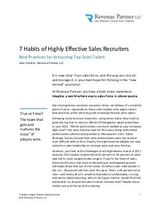 7 Habits of Highly Effective Sales Recruiters 1
© 2016 Revenue Partner LLC
7 Habits of Highly Effective Sales Recruiters
Best Practices for Attracting Top Sales Talent
John Hoskins, Revenue Partner LLC
It is now clear: Your sales force, and the way you recruit
and manage it, is your best hope for thriving in the “new
normal” economy!
At Revenue Partner, we have a bold vision statement:
Imagine a world where every sales force is above quota.
Even during these uncertain economic times, we believe it’s a realistic
point of view—especially to those sales leaders who apply certain
best practices when attracting and retaining the best sales talent.
Following every business downturn, companies realize they need to
grow the top line to survive. When CFO Magazine asked subscribers
in June 2011, “Which job functions are most needed at your company
right now?” the sales function tied for first place along with skilled
professionals (electricians/plumbers). Manpower’s 2011 Talent
Shortage Survey showed that sales professionals were the second-
most difficult skills to find. Clearly, the high-beam headlights are now
turned on sales leadership to increase sales and save the day.
However, just look at the challenges those high-beams reveal. A 2011
study by CSO Insights reported that 35 percent to 45 percent of sales
reps fail to meet assigned sales targets. If you’re the head of sales,
these results are a fast track to becoming an endangered species!
Estimates show that out of the nearly 15 million sales-related jobs in
the U.S., 26 percent will turn over this year. That’s a 26 percent error
rate—and nearly all of it, whether desirable or undesirable, is scrap
and waste. Manufacturing, with its Six Sigma metrics, would find that
intolerable. So should the sales function tolerate that? Maybe these
metrics are just the tip of the iceberg.
True or False?
The team that
gets and
nurtures the
most “A”
players wins.
 