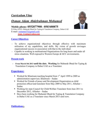 Curriculum Vitae
Osman Adam Abdelrahman Mohamed
Mobile phone: 0552877908 - 0503480875
P.O Box 82922- Mubarak Obaid for Typing & Translation Company, Dubai-UAE
E-mail: osmatan33@gmail.com
trans_tvyping@yahoo.com
Career Objectives
- To achieve organizational objectives through effective with maximum
utilization of my capabilities, and skills. My vision of growth envisages
organizational success in association with that to the individual.
- Capable in working in multinational Organizations for long hours and under all
stress situations. Well exposed to Western Europe & GCC environments.
Present work
- From March 5th 2013 until the date. Working for Mubarak Obaid for Typing &
Translation Company in Dubai UAE as a Translator.
Experience:
 Worked for Khartoum teaching hospital from 1st
April 1999 to 2009 as
administration supervisor, Khartoum – Sudan
 Worked for Friends of peace and Development Organization as child
protection officer/and translator from May 2009 to May 2011, Alfasher –
Sudan.
 Working for state Council for Child Welfare Translator from June 2011 to
December 2012, Alfasher – Sudan
 Have been working for Mubarak Obaid for Typing & Translation Company
in Dubai UAE as a Translator since March 2013 until now.
Publications:-
 