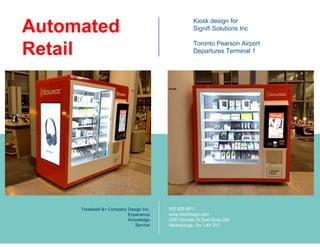 Kiosk design for
Signifi Solutions Inc
Toronto Pearson Airport
Departures Terminal 1
Automated
Retail
Treadwell &+ Company Design Inc.
Experience
Knowledge
Service
905 629 9911
www.treadesign.com
2087 Dundas St East Suite 204
Mississauga, On, L4X 2V7
 