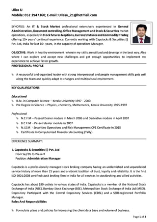Page 1 of 3
Ullas U
Mobile: 052 3947360; E-mail: Ullasu_21@hotmail.com
SYNOPSIS: An IT & Stock Market professional extensively experienced in General
Administration, Document controlling, Office Management andStock & Securities market
operations, especiallyinStockfutures&options,Currency futuresand Commodity Trading
offering 13+ years’ continual experience. Currently working with Capstocks & Securities (I)
Pvt. Ltd, India for last 10+ years, in the capacity of operations Manager.
OBJECTIVE: Work in healthy environment wherein my skills are utilized and develop in the best way. Also
where I can explore and accept new challenges and get enough opportunities to implement my
experience to achieve faster growth.
PROFESSIONAL PROFILE
 A resourceful and organized leader with strong interpersonal and people management skills gets well
along the team and quickly adapt to changes and multicultural environment.
KEY QUALIFICATIONS
Educational
 B.Sc. in Computer Science – Kerala University 1997 - 2000.
 Pre Degree in Science – Physics, chemistry, Mathematics, Kerala University 1995-1997
Professional
 N.C.F.M – Passed Dealer module in March 2006 and Derivative module in April 2007
 B.C.F.M - Passed dealer module in 2007
 N.I.S.M - Securities Operations and Risk Management CPE Certificate in 2015
 Certificate in Computerized Financial Accounting (Tally)
EXPERIENCE SUMMARY:
1. Capstocks & Securities (I) Pvt. Ltd
From Sep’05 to Present
Position: Administration Manager
Capstocks is a professionally managed stock broking company having an unblemished and unparalleled
service history of more than 25 years and a vibrant tradition of trust, loyalty and reliability. It is the first
ISO 9001:2008 certified stock broking firm in India for all services in stockbroking and allied activities.
Capstocks has about 180 outlets in various states of India. Capstocks is a member of the National Stock
Exchange of India (NSE), Bombay Stock Exchange (BSE), Metropolitan Stock Exchange of India Ltd (MSEI).
Depository Participant with the Central Depository Services (CDSL) and a SEBI-registered Portfolio
Manager.
Roles And Responsibilities
 Formulate plans and policies for increasing the client data base and volume of business.
 