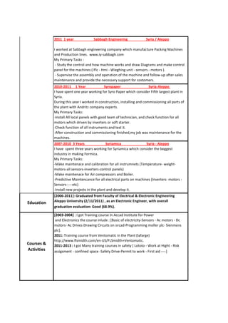 [2006-2011]: Graduated from Faculty of Electrical & Electronic Engineering
Aleppo University (2/11/2011) , as an Electronic Engineer, with overall
graduation evaluation: Good (68.9%).
Education
Courses &
Activities
2011 1 year Sabbagh Engineering Syria / Aleppo
I worked at Sabbagh engineering company which manufacture Packing Machines
and Production lines. www.iy-sabbagh.com
My Primary Tasks :
- Study the control and how machine works and draw Diagrams and make control
panel for the machines ( Plc - Hmi - Wieghing unit - sensors - motors ).
- Supervise the assembly and operation of the machine and follow-up after-sales
maintenance and provide the necessary support for costomers.
2010-2011 1 Year Syropaper Syria-Aleppo
I have spent one year working for Syro Paper which consider Fifth largest plant in
Syria.
During this year I worked in construction, installing and commissioning all parts of
the plant with Andritz company experts.
My Primary Tasks:
-Install All local panels with good team of technician, and check function for all
motors which driven by inverters or soft starter.
-Check function of all instruments and test it.
-After construction and commissioning finished,my job was maintenance for the
machines.
[2003-2004] : I got Training course In Accad Institute for Power
and Electronics the course inlude : [Basic of electricity-Sensors - Ac motors - Dc
motors- Ac Drives-Drawing Circuits on orcad-Programming moller plc- Sienmens
plc].
2011: Training course from Ventomatic in the Plant (lafarge)
http://www.flsmidth.com/en-US/FLSmidth+Ventomatic.
2011-2013 : I got Many training courses in safety [ Lototo - Work at Hight - Risk
assigsment - confined space -Safety Drive-Permit to work - First aid ----]
Work
Experience
2007-2010 3 Years Syriamica Syria - Aleppo
I have spent three years working for Syriamica which consider the beggest
industry in making Formica.
My Primary Tasks:
-Make maintenace and calibration for all instrumnets (Temperature- weight-
motors-all sensors-inverters-control panels)
-Make maintenace for Air compressors and Boiler.
-Predictive Maintencance for all electrical parts on machines (Inverters- motors -
Sensors-----etc)
-Install new projects in the plant and develop it.
 