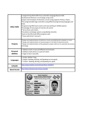 Linkedin
https://www.linkedin.com/in/ahmad-dhhan-24434b74
Work Permit
http://www.calismaizni.gov.tr/duyurular/gkk
*Design and implementation of electronic circuits controlled by the computer or micro
* Design and implementation of several projects in the field of industrial control.
*design and implementation of the graduation project robot arm to automate the process
technology.
* programming Atmel AVR micro controllers language Bascom AVR .
*professional electronic circuit design using orcad.
analysis and simulation of electronic circuits using programs Proteus, Pspice ..
*PLC programmable logic controllers using different programming languages and
kinds.
*programming HMI touch screens and now working on SCADA systems.
*knowledge of many types of inverters AC and Dc .
* Servo Drives and motors.
*simulation and design systems using Matlab, Simulink.
*work on the Microsoft Office programs well.
*I have valid driver's license B
Personal
Abilities
Languages
Other Skills
Projects
 
