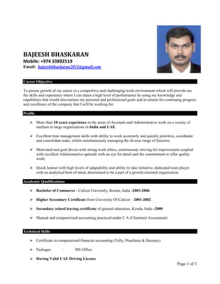 Page 1 of 3
BAJEESH BHASKARAN
Mobile: +974 33892519
Email: bajeeshbhaskaran2011@gmail.com
Career Objective
To pursue growth of my career in a competitive and challenging work environment which will provide me
the skills and experience where I can attain a high level of performance by using my knowledge and
capabilities that would also nurture my personal and professional goals and in returns for continuing progress
and excellence of the company that I will be working for.
Profile
 More than 10 years experience in the areas of Accounts and Administrative work on a variety of
medium to large organizations in India and UAE
 Excellent time management skills with ability to work accurately and quickly prioritize, coordinate
and consolidate tasks, whilst simultaneously managing the diverse range of function.
 Motivated and goal driven with strong work ethics, continuously striving for improvement coupled
with excellent Administrative aptitude with an eye for detail and the commitment to offer quality
work;
 Quick learner with high levels of adaptability and ability to take initiative; dedicated team player
with an analytical bent of mind, determined to be a part of a growth‐oriented organization.
Academic Qualifications
 Bachelor of Commerce - Calicut University, Kerala, India -2003-2006
 Higher Secondary Certificate from University Of Calicut – 2001-2002
 Secondary school leaving certificate of general education, Kerala, India -2000
 Manual and computerized accounting practiced under C A (Chartered Accountant)
Technical Skills
 Certificate in computerized financial accounting (Tally, Peachtree & Daceasy)
 Packages : MS Office
 Having Valid UAE Driving License
 