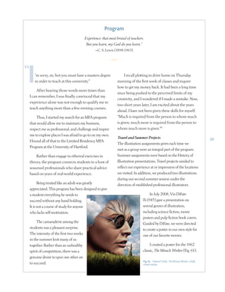 20
’m sorry, sir, but you must have a masters degree
in order to teach at this university.”
After hearing those words more times than
I can remember, I was finally convinced that my
experience alone was not enough to qualify me to
teach anything more than a few evening courses.
Thus, I started my search for an MFA program
that would allow me to maintain my business,
respect me as professional, and challenge and inspire
me to explore places I was afraid to go to on my own.
I found all of that in the Limited Residency MFA
Program at the University of Hartford.
Rather than engage in ethereal exercises in
theory, the program connects students to a host of
seasoned professionals who share practical advice
based on years of real-world experience.
Being treated like an adult was greatly
appreciated. This program has been designed to give
a student everything he needs to
succeed without any hand holding.
It is not a course of study for anyone
who lacks self-motivation.
The camaraderie among the
students was a pleasant surprise.
The intensity of the first two weeks
in the summer knit many of us
together. Rather than an unhealthy
spirit of competition, there was a
genuine desire to spur one other on
to succeed.
I recall plotting to drive home on Thursday
morning of the first week of classes and inquire
how to get my money back. It had been a long time
since being pushed to the perceived limits of my
creativity, and I wondered if I made a mistake. Now,
two short years later, I am excited about the years
ahead. I have not been given these skills for myself.
“Much is required from the person to whom much
is given; much more is required from the person to
whom much more is given.”8
Travel and Summer Projects
The illustration assignments given each time we
met as a group were an integral part of the program.
Summer assignments were based on the History of
Illustration presentations. Travel projects needed to
reflect our experience at or impression of the locations
we visited. In addition, we produced two illustrations
during our second summer session under the
direction of established professional illustrators.
In July 2008, Vin DiFate
(b.1945) gave a presentation on
several genres of illustration,
including science fiction, movie
posters and pulp fiction book covers.
Guided by DiFate, we were directed
to create a poster in our own style for
one of our favorite movies.
I created a poster for the 1962
classic, The Miracle Worker (Fig. 61).
Program
Experience: that most brutal of teachers.
But you learn, my God do you learn.7
—C. S. Lewis (1898-1963)
R
Fig. 61 Edward Tuttle, The Miracle Worker, 2008,
mixed media
 