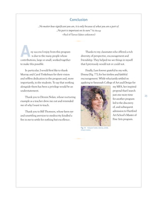 25
ny success I enjoy from this program
is due to the many people whose
contributions, large or small, worked together
to make this possible.
In particular, I would first like to thank
Murray and Carol Tinkelman for their vision
and selfless dedication to the program and, more
importantly, to the students. To say that working
alongside them has been a privilege would be an
understatement.
Thank you to Dennis Nolan, whose nurturing
example as a teacher drew me out and reminded
me of why I want to teach.
Thank you to Bill Thomson, whose keen eye
and unsettling aversion to mediocrity kindled a
fire in me to settle for nothing but excellence.
Thanks to my classmates who offered a rich
diversity of perspective, encouragement and
friendship. They helped me see things in myself
that I previously would not or could not.
Finally, I am forever grateful to my wife,
Donna (Fig. 77), for her tireless and faithful
encouragement. While reluctantly settled on
applying to Savannah College of Art and Design for
my MFA, her inspired
proposal that I search
just one more time
for another program
led to the discovery
of, and subsequent
admission to Hartford
Art School’s Master of
Fine Arts program.
Conclusion
…No matter how significant you are, it is only because of what you are a part of.
…No part is important on its own.9
The Message
—Paul of Tarsus (dates unknown)
Fig. 77 Edward Tuttle, Donna, 2009,
mixed media
R
R
 