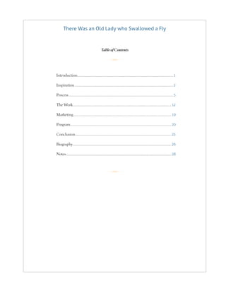 There Was an Old Lady who Swallowed a Fly
R
R
Table of Contents
Introduction.............................................................................................................................................1
Inspiration.................................................................................................................................................2
Process..........................................................................................................................................................5
The Work................................................................................................................................................. 12
Marketing................................................................................................................................................ 19
Program.................................................................................................................................................... 20
Conclusion............................................................................................................................................. 25
Biography................................................................................................................................................. 26
Notes........................................................................................................................................................... 28
 