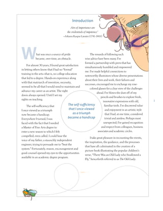 1
hat was once a source of pride
became, over time, an obstacle.
For almost 30 years, I found great satisfaction
in letting others know that I had no “formal”
training in the arts—that is, no college education
that led to a degree. Hands-on experience along
with that matriarch of invention, necessity,
seemed to be all that I would need to maintain and
advance my career as an artist. The right
doors always opened. Until I set my
sights on teaching.
The self-sufficiency that
I once viewed as a triumph
now became a handicap.
Everywhere I turned, I was
faced with the fact that I needed
a Master of Fine Arts degree to
enter a new season to which I felt
compelled, even called. I could hear the
voice of my father, a staunchly independent
engineer, trying to persuade me to “beat the
system.” Fortunately, reason, encouragement and
good counsel opened my eyes to the opportunities
available in an academic degree program.
The rewards of following such
wise advice have been many. I’ve
formed a partnership with peers that has
simultaneously humbled and empowered
me. I’ve made helpful connections to
noteworthy illustrators whose diverse presentations
about their lives and work, their failures and
successes, encouraged me to exchange my rose-
colored glasses for a clear view of the challenges
ahead. I’ve blown the dust off of my
pencils and brushes to explore fresh,
innovative expressions with old,
familiar tools. I’ve discovered value
and enjoyment in an artistic style
that I had, at one time, considered
trivial and aimless. Perhaps most
unexpected, I’ve gained recognition
and respect from colleagues, business
associates and academic circles.
I take great pleasure in recounting the events,
the inspiration, the guidance, and the processes
that have all culminated in the creation of a
picture book illustrating the popular children’s
verse, “There Was an Old Lady who Swallowed a
Fly,” henceforth referred to as The Old Lady.
The self-sufficiency
that I once viewed
as a triumph
became a handicap
R
R
Introduction
Airs of importance are
the credentials of impotence.1
—Johann Kaspar Lavater (1741-1801)
 