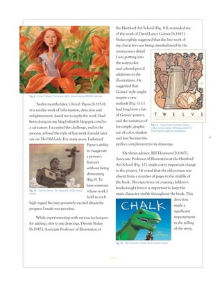 4
Twelve months later, Chris F. Payne (b.1954),
in a similar week of information, direction and
enlightenment, dared me to apply the work I had
been doing on my blog (edtuttle.blogspot.com) to
a caricature. I accepted the challenge, and in the
process, refined the style of line work I would later
use on The Old Lady. For many years, I admired
Payne’s ability
to exaggerate
a person’s
features
without being
demeaning
(Fig 9). To
have someone
whose work I
held in such
high regard become genuinely excited about the
progress I made was priceless.
While experimenting with various techniques
for adding color to my drawings, Dennis Nolan
(b.1945), Associate Professor of Illustration at
the Hartford Art School (Fig. 10), reminded me
of the work of David Lance Goines (b.1945).
Nolan rightly suggested that the line work of
my characters was being overshadowed by the
unnecessary detail
I was putting into
the watercolor
and colored pencil
additions to the
illustrations. He
suggested that
Goines’ style might
inspire a new
outlook (Fig. 11). I
had long been a fan
of Goines’ posters,
and the imitation of
his simple, graphic
use of color, shadow
and line became the
perfect complement to my drawings.
My thesis advisor, Bill Thomson (b.1963),
Associate Professor of Illustration at the Hartford
Art School (Fig. 12), made a very important change
to the project. He noted that the old woman was
absent from a number of pages in the middle of
the book. His experience in creating children’s
books taught him it is important to keep the
main character visible throughout the book. This
direction
made a
significant
improvement
in the telling
of the story.
Fig. 9 Chris F. Payne, Tori Amos, 2007, mixed media, RAINN calendar
Fig. 11 David Lance Goines, Twelve,
1983, mixed media, Birthday poster for
Chez Panisse Café and Restaurant
Fig. 12 Bill Thomson, Chalk, 2010, mixed media
R
Fig. 10 Dennis Nolan, The Skywriter, 2008, mixed
media
 