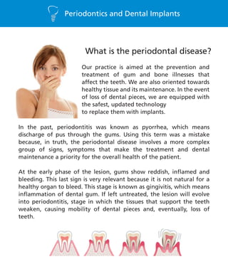 Periodontics and Dental Implants
In the past, periodontitis was known as pyorrhea, which means
discharge of pus through the gums. Using this term was a mistake
because, in truth, the periodontal disease involves a more complex
group of signs, symptoms that make the treatment and dental
maintenance a priority for the overall health of the patient.
At the early phase of the lesion, gums show reddish, inflamed and
bleeding. This last sign is very relevant because it is not natural for a
healthy organ to bleed. This stage is known as gingivitis, which means
inflammation of dental gum. If left untreated, the lesion will evolve
into periodontitis, stage in which the tissues that support the teeth
weaken, causing mobility of dental pieces and, eventually, loss of
teeth.
Our practice is aimed at the prevention and
treatment of gum and bone illnesses that
affect the teeth. We are also oriented towards
healthy tissue and its maintenance. In the event
of loss of dental pieces, we are equipped with
the safest, updated technology
to replace them with implants.
What is the periodontal disease?
 