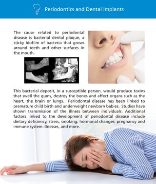 Periodontics and Dental Implants
The cause related to periodontal
disease is bacterial dental plaque, a
sticky biofilm of bacteria that grows
around teeth and other surfaces in
the mouth.
This bacterial deposit, in a susceptible person, would produce toxins
that swell the gums, destroy the bones and affect organs such as the
heart, the brain or lungs. Periodontal disease has been linked to
premature child birth and underweight newborn babies. Studies have
shown transmission of the illness between individuals. Additional
factors linked to the development of periodontal disease include
dietary deficiency, stress, smoking, hormonal changes, pregnancy and
immune system illnesses, and more.
 