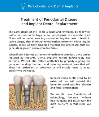 Periodontics and Dental Implants
Treatment of Periodontal Disease
and Implant Dental Replacement
The early stages of the illness is acute and reversible, by following
instructions on buccal hygiene and prophylaxis. In moderate cases,
illness will be treated scraping and smoothing the roots of teeth. In
severe stages, after thorough re-evaluation, treatment might require
surgery. Today we have advanced material and procedures that will
generate regrowth and restore lost tissue.
When illness becomes extreme and teeth have been lost, these can be
replaced by implants. Dental implants restore functionality and
aesthetic. We will also restore aesthetics by properly aligning the
gums surrounding the teeth and restoring anatomic area that will
allow the settlement of prosthesis or will enable tissue to adapt
properly to the tooth.
In cases when teeth need to be
extracted, we will rebuild the
bone to avoid possible alveolar
and facial deformation.
We are also basic foundation of
odontology, because without
healthy gums and tissue even the
most excellent dentist work will
fail.
 