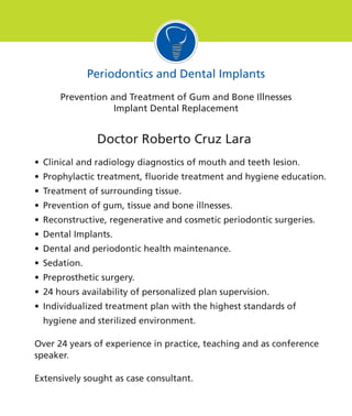 Doctor Roberto Cruz Lara
• Clinical and radiology diagnostics of mouth and teeth lesion.
• Prophylactic treatment, fluoride treatment and hygiene education.
• Treatment of surrounding tissue.
• Prevention of gum, tissue and bone illnesses.
• Reconstructive, regenerative and cosmetic periodontic surgeries.
• Dental Implants.
• Dental and periodontic health maintenance.
• Sedation.
• Preprosthetic surgery.
• 24 hours availability of personalized plan supervision.
• Individualized treatment plan with the highest standards of
hygiene and sterilized environment.
Over 24 years of experience in practice, teaching and as conference
speaker.
Extensively sought as case consultant.
Periodontics and Dental Implants
Prevention and Treatment of Gum and Bone Illnesses
Implant Dental Replacement
 