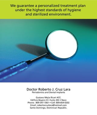 We guarantee a personalized treatment plan
under the highest standards of hygiene
and sterilized environment.
Doctor Roberto J. Cruz Lara
Periodontics and Dental Implants
Gustavo Mejía Ricart #37,
Edificio Boyero III • Suite 203 • Naco
Phone: 809-547-1061 • Cell: 809-854-0202
Email: robertocruzlara@hotmail.com
Santo Domingo, Dominican Republic.
 