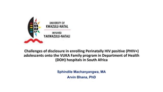 Challenges of disclosure in enrolling Perinatally HIV positive (PHIV+)
adolescents onto the VUKA Family program in Department of Health
(DOH) hospitals in South Africa
Sphindile Machanyangwa, MA
Arvin Bhana, PhD
 