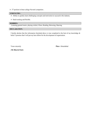  2nd
position in Inter-college Navratri competiton .
STRENGTHS :
 Ability to quickly learn challenging concepts and motivation to succeed in the industry.
 Hard working and flexible.
HOBBIES:
Listening general music, playing cricket, Chess, Reading, Browsing, Dancing
DECLARATION:
I hereby declare that the information furnished above is true completed to the best of my knowledge &
belief. I promise that I will put my best efforts for the development of organization.
Yours sincerely Place: Ahmedabad
(Mr Bhavik Patel)
 
