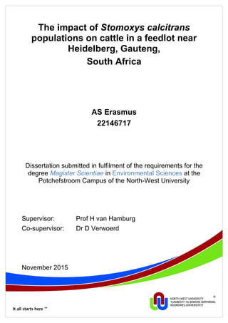 The impact of Stomoxys calcitrans
populations on cattle in a feedlot near
Heidelberg, Gauteng,
South Africa
AS Erasmus
22146717
Dissertation submitted in fulfilment of the requirements for the
degree Magister Scientiae in Environmental Sciences at the
Potchefstroom Campus of the North-West University
Supervisor: Prof H van Hamburg
Co-supervisor: Dr D Verwoerd
November 2015
 