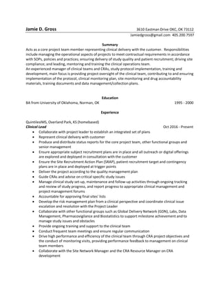 Jamie D. Gross 3610 Eastman Drive OKC, OK 73112
Jamiedgross@gmail.com 405.200.7597
Summary
Acts as a core project team member representing clinical delivery with the customer. Responsibilities
include managing the operational aspects of projects to meet contractual requirements in accordance
with SOPs, policies and practices; ensuring delivery of study quality and patient recruitment; driving site
compliance; and leading, mentoring and training the clinical operations team.
An experienced manager of clinical teams and CRAs, study protocol implementation, training and
development, main focus is providing project oversight of the clinical team, contributing to and ensuring
implementation of the protocol, clinical monitoring plan, site monitoring and drug accountability
materials, training documents and data management/collection plans.
Education
BA from University of Oklahoma, Norman, OK 1995 - 2000
Experience
QuintilesIMS, Overland Park, KS (homebased)
Clinical Lead Oct 2016 - Present
 Collaborate with project leader to establish an integrated set of plans
 Represent clinical delivery with customer
 Produce and distribute status reports for the core project team, other functional groups and
senior management
 Ensure appropriate subject recruitment plans are in place and all outreach or digital offerings
are explored and deployed in consultation with the customer
 Ensure the Site Recruitment Action Plan (SRAP), patient recruitment target and contingency
plans are in place and deployed at trigger points
 Deliver the project according to the quality management plan
 Guide CRAs and advise on critical specific study issues
 Manage clinical study set-up, maintenance and follow-up activities through ongoing tracking
and review of study progress, and report progress to appropriate clinical management and
project management forums
 Accountable for approving final sites' lists
 Develop the risk management plan from a clinical perspective and coordinate clinical issue
escalation and resolution with the Project Leader
 Collaborate with other functional groups such as Global Delivery Network (GDN), Labs, Data
Management, Pharmacovigilance and Biostatistics to support milestone achievement and to
manage study issues and obstacles
 Provide ongoing training and support to the clinical team
 Conduct frequent team meetings and ensure regular communication
 Drive high performance and efficiency of the clinical team through CRA project objectives and
the conduct of monitoring visits, providing performance feedback to management on clinical
team members
 Collaborate with the Site Network Manager and the CRA Resource Manager on CRA
development
 