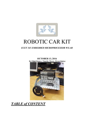 ROBOTIC CAR KIT
ECET 365 EMBEDDED MICROPROCESSOR W/LAB
OCTOBER 13, 2016
By Elijah Barner, Timothy Moore, Bryan Quiroz
TABLE of CONTENT
 