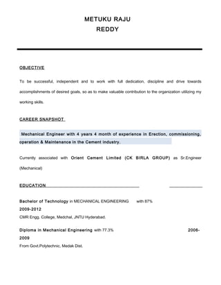 OBJECTIVE
To be successful, independent and to work with full dedication, discipline and drive towards
accomplishments of desired goals, so as to make valuable contribution to the organization utilizing my
working skills.
CAREER SNAPSHOT
Mechanical Engineer with 4 years 4 month of experience in Erection, commissioning,
operation & Maintenance in the Cement industry.
Currently associated with Orient Cement Limited (CK BIRLA GROUP) as Sr.Engineer
(Mechanical)
EDUCATION
Bachelor of Technology in MECHANICAL ENGINEERING with 87%
2009-2012
CMR Engg. College, Medchal, JNTU Hyderabad.
Diploma in Mechanical Engineering with 77.3% 2006-
2009
From Govt.Polytechnic, Medak Dist.
METUKU RAJU
REDDY
+91 7353757403
 