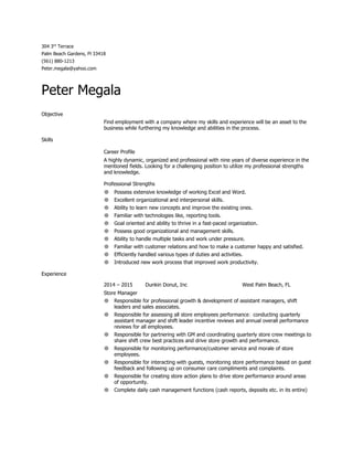 304 3​rd​
 Terrace 
Palm Beach Gardens, Fl 33418 
(561) 880­1213 
Peter.megala@yahoo.com 
Peter Megala 
Objective 
Find employment with a company where my skills and experience will be an asset to the 
business while furthering my knowledge and abilities in the process. 
Skills 
Career Profile 
A highly dynamic, organized and professional with nine years of diverse experience in the 
mentioned fields. Looking for a challenging position to utilize my professional strengths 
and knowledge. 
Professional Strengths 
● Possess extensive knowledge of working Excel and Word. 
● Excellent organizational and interpersonal skills. 
● Ability to learn new concepts and improve the existing ones. 
● Familiar with technologies like, reporting tools. 
● Goal oriented and ability to thrive in a fast­paced organization. 
● Possess good organizational and management skills. 
● Ability to handle multiple tasks and work under pressure. 
● Familiar with customer relations and how to make a customer happy and satisfied. 
● Efficiently handled various types of duties and activities. 
● Introduced new work process that improved work productivity. 
Experience 
2014 – 2015 Dunkin Donut, Inc West Palm Beach, FL 
Store Manager 
● Responsible for professional growth & development of assistant managers, shift 
leaders and sales associates. 
● Responsible for assessing all store employees performance; conducting quarterly 
assistant manager and shift leader incentive reviews and annual overall performance 
reviews for all employees. 
● Responsible for partnering with GM and coordinating quarterly store crew meetings to 
share shift crew best practices and drive store growth and performance. 
● Responsible for monitoring performance/customer service and morale of store 
employees. 
● Responsible for interacting with guests, monitoring store performance based on guest 
feedback and following up on consumer care compliments and complaints. 
● Responsible for creating store action plans to drive store performance around areas 
of opportunity. 
● Complete daily cash management functions (cash reports, deposits etc. in its entire) 
 
 
 
 