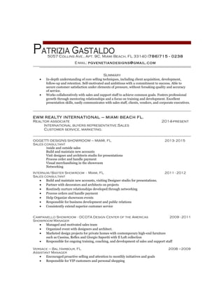 patrizia Gastaldo
Summary
• In-depth understanding of core selling techniques, including client acquisition, development,
follow-up and retention. Self-motivated and ambitious with a commitment to success. Able to
secure customer satisfaction under elements of pressure, without forsaking quality and accuracy
of service.
• Works collaboratively with sales and support staff to achieve common goals. Fosters professional
growth through mentoring relationships and a focus on training and development. Excellent
presentation skills, easily communicates with sales staff, clients, vendors, and corporate executives.
EWM REALTY INTERNATIONAL – MIAMI BEACH FL.
Realtor associate 2014-present
International buyers representative.Sales
Customer service, marketing.
OGGETTI DESIGNS SHOWROOM – MIAMI, FL 2013- 2015
Sales consultant
Inside and outside sales
Build and maintain new accounts
Visit designer and architects studio for presentations
Process order and handle payment
Visual merchandising in the showroom
Networking
Internum/Baxter Showroom - Miami, FL 2011 - 2012
Sales consultant
• Build and maintain new accounts, visiting Designer studio for presentations.
• Partner with decorators and architects on projects
• Routinely nurture relationships developed through networking
• Process orders and handle payment
• Help Organize showroom events
• Responsible for business development and public relations
• Consistently extend superior customer service
Campaniello Showroom - DCOTA Design Center of the Americas 2009 - 2011
Showroom Manager
• Managed and motivated sales team
• Organized event with designers and architect.
• Marketed design projects for private homes with contemporary high-end furniture
such as Cassina, Reflex and Giorgio Saporiti with Il Loft collection
• Responsible for ongoing training, coaching, and development of sales and support staff
Versace – Bal Harbour, FL 2008 –2009
Assistant Manager
• Encouraged proactive selling and attention to monthly initiatives and goals
• Responsible for VIP customers and personal shopping
5057 Collins Ave., Apt. 9C, Miami Beach, FL 33140 (786)715 - 0238
E-mail: pgvenetiandesigns@gmail.com
 