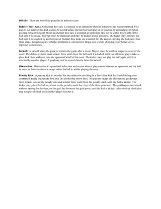 Offside: There are no offside penalties in indoor soccer.
Indirect Free Kick: An indirect free kick is awarded to an opponent when an infraction has been committed by a
player. An indirect free kick cannot be scored unless the ball has been played or touched by anotherplayer before
passing through the goal. When an indirect free kick is awarded an opponent may not be within four yards of the
ball until it is kicked. The ball must be stationary and may be kicked in any direction. The kicker may not play the
ball until it is touched by another player. Indirect free kicks are awarded for: the keeper carrying the ball more than
three steps; dangerous play; offside; interference; obstruction; illegal non-violent charging; poor behavior; or,
improper substitution.
Kickoff: A kickoff starts the game or restarts the game after a score. Players must be on their respective side of the
court. The defensive team must remain three yards from the ball until it is kicked while an offensive player takes a
place kick from midcourt into the opponent’s half of the court. The kicker may not play the ball again until it is
touched by another player. A goal may not be scored directly from the kickoff.
Obstruction: Obstruction is a penalized infraction and occurs when a player runs between an opponent and the ball
in order to form an obstacle except when the ball is within playing distance.
Penalty Kick: A penalty kick is awarded for any infraction resulting in a direct free kick by the defending team
committed inside the penalty box area (inside the free throw line). All players except the shooterand goalkeeper
must remain outside the penalty area and at least three yards from the penalty-mark until the ball is kicked. The
kicker may place the ball anywhere on the penalty-mark line (top of the three point arc). The goalkeeper must stand,
without moving his/her feet, on the goal line between the goal posts,until the ball is kicked. After the kick the kicker
may not play the ball until anotherplayer touches it.
 