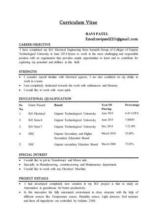 Curriculum Vitae
RAVI PATEL
Email:ravipatel2211@gmail.com
CAREER OBJECTIVE
I have completed my B.E Electrical Engineering from Samarth Group of Colleges of Gujarat
Technological University in June 2015.Quest to work in the most challenging and responsible
position with an organization that provides ample opportunities to learn and to contribute for
exploring my potential and abilities in this field.
STRENGTH
 I consider myself familiar with Electrical aspects, I am also confident on my ability to
work in a team.
 I am completely dedicated towards the work with enthusiasm and Honesty.
 I would like to work with team spirit.
EDUCATIONAL QUALIFICATION
SPECIAL INTREST
 I would like to job in Transformer and Motor side.
 Specially in Manufacturing, commissioning and Maintenance department.
 I would like to work with any Electrical Machine.
PROJECT DETAILS
 I had developed completely new creation in my B.E project is that to study an
Automation in greenhouse for better productivity.
 In this innovation the fully automated environment in close structure with the help of
different sensors like Temperature sensor, Humidity sensor, Light detector, Soil moisture
and these all ingredients are controlled by Arduino 2560.
Sr.
No
Exam Passed Board Year Of
Passing
Percentage
1. B.E Electrical Gujarat Technological University June 2015 6.41 CGPA
2. B.E Sem-8 Gujarat Technological University June 2015 7.80SPI
3. B.E Sem-7 Gujarat Technological University Dec 2014 7.32 SPI
4. HSC Gujarat Secondary and Higher
Secondary Education Board
March 2010 52.60%
5. SSC Gujarat secondary Eduction Board March 2008 73.85%
 