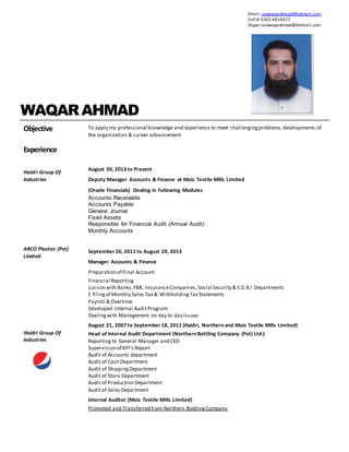 WAQARAHMAD
Objective To apply my professional knowledge and experience to meet challengingproblems,developments of
the organization & career advancement
Experience
Haidri Group Of
Industries
ARCO Plastics (Pvt)
Limited
Haidri Group Of
Industries
August 30, 2013 to Present
Deputy Manager Accounts & Finance at Moiz Textile Mills Limited
(Oracle Financials) Dealing in Following Modules
Accounts Receivable
Accounts Payable
General Journal
Fixed Assets
Responsible for Financial Audit (Annual Audit)
Monthly Accounts
September 20, 2011 to August 20, 2013
Manager Accounts & Finance
Preparation of Final Account
Financial Reporting
Liaison with Banks,FBR, InsuranceCompanies, Social Security & E.O.B.I Departments
E filingof Monthly Sales Tax & WithholdingTax Statements
Payroll & Overtime
Developed Internal Audit Program
Dealingwith Management on day to day Issues
August 21, 2007 to September 18, 2011 (Haidri, Northern and Moiz Textile Mills Limited)
Head of Internal Audit Department (Northern Bottling Company (Pvt) Ltd.)
Reporting to General Manager and CEO
Supervision of KPI’s Report
Audit of Accounts department
Audit of Cash Department
Audit of ShippingDepartment
Audit of Store Department
Audit of Production Department
Audit of Sales Department
Internal Auditor (Moiz Textile Mills Limited)
Promoted and Transferred from Northern BottlingCompany
Email: raowaqarahmad@hotmail.com
Cell #: 0302-4818477
Skype:raowaqarahmad@hotmail.com
 