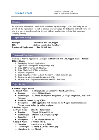 Project Details
Employment History
Professional Experience
Contact no.: +918149425758
E-mail id.: udasibharat1@gmail.com
Objective
To work in an environment where I can contribute my knowledge , skills and ability for the
growth of the organization as well as enhance my knowledge by dedication and hard work. My
goal is to start as a professional and keep my skill-set synchronized with the fast paced, ever
changing Industry.
Employer :SSInfotech Pvt. Ltd.,Nagpur.
Title :Android Application Developer.
Duration of Employment: 11 Jan 2016 till date.
Working as Android Application Developer at SSInfotech Pvt. Ltd.,Nagpur from 11 January
2016 to till date.
1. Developing Android Applications.
2. Application Development Using Google map.
3. Using PHP for server side Handling.
4. Using MySql and SQLite as database.
5. Payment Integration
6. Login Integration with Facebook ,Google++ ,Twitter ,LinkedIn etc.
7. Experience with third-party libraries and APIs.
8. Experience working with remote data via REST and JSON.
1. Current Project Details
a. Project Name : ShopingGuru (E-Commerce BasedApplication).
 Duration : May 2016 to till date.
 Technologies : Android 6.0,Payment Integration ,Message Integration , PHP Web
Services.
 DataBase Server:MySql,SQLite.
 Description :This application will be used for the Nagpur near locations and
Nagpur people to buy the online products.
2. Privious Projects
a. Project Name : Shortest Path Finder.
 Duration :March 2016-April 2016.
 Technologies :Android 5.1, Google Map Api.
 Team Size : 1
 Description : This Project is based on
b. Project Name : Authors Diary.
 Duration : April 2016- May 2016.
 Technologies :Android 5.1,Web Services,php.
 Data Base Server: MySql.
BHARAT UDASI
 