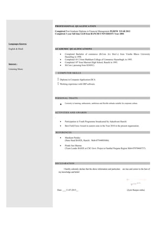 Languages Known:
English & Hindi
Interest :
Listening Music
.
PROFESSIONAL QUALIFICATION
Completed Post Graduate Diploma in Financial Management PGDFM YEAR 2012
Completed 3 year full time LLB from RANCHI UNIVERSITY Year 2004
ACADEMIC QUALIFICATIONS
• Completed Bachelor of commerce (B.Com A/c Hon’s.) from Vinoba Bhave University
Hazaribag in 1998.
• Completed 10+2 from Markham College of Commerce Hazaribagh, in 1995.
• Completed 10th
from Marwari High School, Ranchi in 1993.
• M.Com ( perusing from IGNOU)
COMPUTER SKILLS
 Diploma in Computer Application-DCA
 Working experience with ERP software.
PERSONAL TRAITS
• Curiosity to learning, enthusiastic, ambitious and flexible attitude suitable for corporate culture.
ACTIVITIES AND AWARDS
.
• Participation in Youth Programme broadcasted by Aakashvani Ranchi
• Best Field Force Award in eastern zone in the Year 2010 in the present organization.
REFERENCES
• Manikant Pandey
(State Head BASIX, Ranchi . Mob-07544003686)
• Pinaki Sen Sharma
(Team Leader BASIX at CSC Govt. Project at Santhal Pargana Region Mob-07070468757)
DECLEARATION
I hereby solemnly declare that the above information and particulars are true and correct to the best of
my knowledge and belief.
Date: ___11-07-2015__ (Jyoti Ranjan sinha)
 