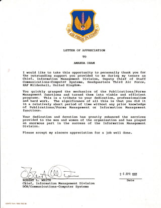 LETTER OF APPRECIATIOT{
TO
AI.{AI DA ORAI(
I would like to take tllis opportunity to personally thank you for
the outstanding support you provided to me during Ey tenure as
Chiefr Information Management Division, Deputy Chief of Staff
Comuunications-Computer Systems, Headquarters Third Air Force,
RAF l,tiJ.denhal-I., United Kingdom.
You quickl-y grasped ttre mechanics of the Publications/Forms
t{anagement functions and turned theu into viable and efficient
programs. fhis is a tribute to your dedication, professionalism
and hard work. The significance of aI-I- ttris is ttrat you did it
in a relatively strort period of time without any prior knowledge
of PubJ-ications/forms l{anagement or Inf ormation Dlanagement
functions.
Your dedication and devotion has greatly enhanced the services
provided to the uen and women of ttre organization and has pJ-ayed
an enormous part in the success of the Inforuation l"Ianagement
Division.
Please accept my sincere appreciation for a job wel1 done.
2 6 APR l$t
ief , Information t{anagement Division
/Communicat ions-Computer Systems
USAFE Form 18Ob FEB 88
Date
 