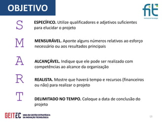 13
S
M
A
R
T
ESPECÍFICO. Utilize qualificadores e adjetivos suficientes
para elucidar o projeto
MENSURÁVEL. Aponte alguns números relativos ao esforço
necessário ou aos resultados principais
ALCANÇÁVEL. Indique que ele pode ser realizado com
competências ao alcance da organização
REALISTA. Mostre que haverá tempo e recursos (financeiros
ou não) para realizar o projeto
DELIMITADO NO TEMPO. Coloque a data de conclusão do
projeto
OBJETIVO
 