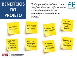 14
BENEFÍCIOS
DO
PROJETO
Diminuição
de custos
“Tudo que estiver indicado como
benefício, deve estar efetivamente
associado à resolução do
problema ou necessidade do
projeto.”
 