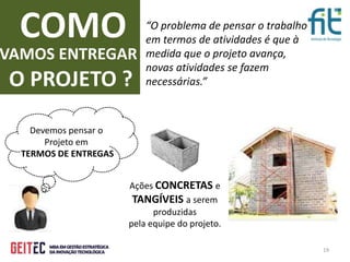 19
“O problema de pensar o trabalho
em termos de atividades é que à
medida que o projeto avança,
novas atividades se fazem
necessárias.”
COMO
VAMOS ENTREGAR
O PROJETO ?
Ações CONCRETAS e
TANGÍVEIS a serem
produzidas
pela equipe do projeto.
Devemos pensar o
Projeto em
TERMOS DE ENTREGAS
 