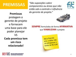 20
“São suposições sobre
componentes ou áreas que não
estão sob o controle e influência
do gerente de projeto.”
PREMISSAS
Premissas
protegem o
gerente de projeto
e fornecem
uma base para ele
poder planejar
VS
Cada premissa tem
um risco
relacionado!
SEMPRE formuladas de forma AFIRMATIVA
que VIABILIZAM o projeto
 