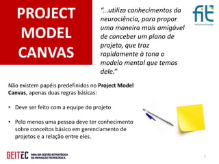 7
PROJECT
MODEL
CANVAS
“...utiliza conhecimentos da
neurociência, para propor
uma maneira mais amigável
de conceber um plano de
projeto, que traz
rapidamente à tona o
modelo mental que temos
dele.”
Não existem papéis predefinidos no Project Model
Canvas, apenas duas regras básicas:
• Deve ser feito com a equipe do projeto
• Pelo menos uma pessoa deve ter conhecimento
sobre conceitos básico em gerenciamento de
projetos e a relação entre eles.
 