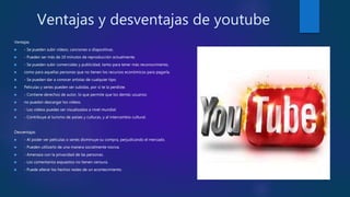 Ventajas y desventajas de youtube
Ventajas
 - Se pueden subir vídeos, canciones o diapositivas.
 - Pueden ser más de 10 minutos de reproducción actualmente.
 - Se pueden subir comerciales y publicidad, tanto para tener más reconocimiento,
 como para aquellas personas que no tienen los recursos económicos para pagarla.
 - Se pueden dar a conocer artistas de cualquier tipo.
 Películas y series pueden ser subidas, por si te la perdiste.
 - Contiene derechos de autor, lo que permite que los demás usuarios
 no puedan descargar los vídeos.
 - Los vídeos puedes ser visualizados a nivel mundial.
 - Contribuye al turismo de países y culturas, y al intercambio cultural.
Desventajas
 - Al poder ver películas o series disminuye su compra, perjudicando el mercado.
 - Pueden utilizarlo de una manera socialmente nociva.
 - Amenaza con la privacidad de las personas.
 - Los comentarios expuestos no tienen censura.
 - Puede alterar los hechos reales de un acontecimiento.
 