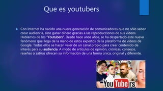 Que es youtubers
 Con Internet ha nacido una nueva generación de comunicadores que no sólo saben
crear audiencia, sino ganar dinero gracias a las reproducciones de sus vídeos.
Hablamos de los “Youtubers”. Desde hace unos años, se ha despertado este nuevo
fenómeno que llega de la mano de estos expertos de la plataforma de vídeos de
Google. Todos ellos se hacen valer de un canal propio para crear contenido de
interés para su audiencia. A modo de artículos de opinión, crónicas, consejos,
reseñas o sátiras ofrecen su información de una forma única, original y diferente.
 