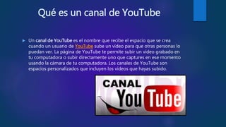 Qué es un canal de YouTube
 Un canal de YouTube es el nombre que recibe el espacio que se crea
cuando un usuario de YouTube sube un vídeo para que otras personas lo
puedan ver. La página de YouTube te permite subir un vídeo grabado en
tu computadora o subir directamente uno que captures en ese momento
usando la cámara de tu computadora. Los canales de YouTube son
espacios personalizados que incluyen los vídeos que hayas subido.
 