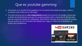 Que es youtube gamming
 Conectarse a un mundo de los jugadores con la mezcla más amplia de juegos, videos y
corrientes viven todos en un solo lugar.
 YouTube Gaming será un sitio independiente basado en el servicio de Google, ya que aquí
se darán las herramientas para que los usuarios puedan subir y transmitir en directo todo
tipo de contenido basado en videojuegos. Movimiento más que obvio por parte de Google,
ya que muchos de sus YouTubers han optado por migrar a Twitch por la facilidad y el
alcance de la plataforma.
 