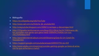  Bibliografía:
 https://es.wikipedia.org/wiki/YouTube
 http://www.cad.com.mx/historia_de_youtube.htm
 http://uneyoutube.blogspot.com/2008/11/ventajas-y-desventajas.html
 http://233grados.lainformacion.com/blog/2013/06/el-fen%C3%B3meno-de-
los-youtubers-esa-gente-que-gana-hasta-1000d%C3%ADa-con-sus-
v%C3%ADdeos.html
 http://aprenderinternet.about.com/od/Glosario/g/Que-Es-Un-Canal-De-
Youtube.htm
 https://support.google.com/youtube/answer/6305537?hl=es-419
 http://www.xataka.com/streaming/youtube-gaming-google-ya-tiene-el-arma-
con-la-que-enfrentara-a-twitch
 