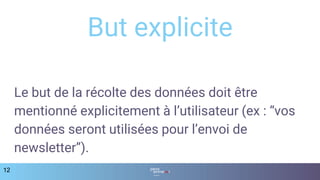Le but de la récolte des données doit être
mentionné explicitement à l’utilisateur (ex : “vos
données seront utilisées pour l’envoi de
newsletter”).
12
But explicite
 