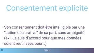 Son consentement doit être intelligible par une
“action déclarative” de sa part, sans ambiguïté
(ex : Je suis d’accord pour que mes données
soient réutilisées pour…)
13
Consentement explicite
 