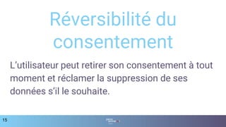 15
Réversibilité du
consentement
L’utilisateur peut retirer son consentement à tout
moment et réclamer la suppression de ses
données s’il le souhaite.
 