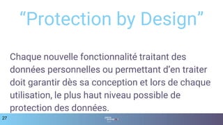 27
“Protection by Design”
Chaque nouvelle fonctionnalité traitant des
données personnelles ou permettant d’en traiter
doit garantir dès sa conception et lors de chaque
utilisation, le plus haut niveau possible de
protection des données.
 