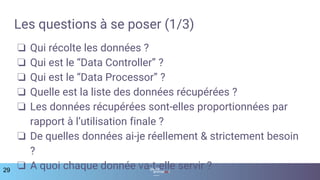 Les questions à se poser (1/3)
❏ Qui récolte les données ?
❏ Qui est le “Data Controller” ?
❏ Qui est le “Data Processor” ?
❏ Quelle est la liste des données récupérées ?
❏ Les données récupérées sont-elles proportionnées par
rapport à l’utilisation finale ?
❏ De quelles données ai-je réellement & strictement besoin
?
❏ A quoi chaque donnée va-t-elle servir ?29
 