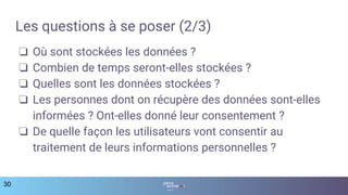 Les questions à se poser (2/3)
❏ Où sont stockées les données ?
❏ Combien de temps seront-elles stockées ?
❏ Quelles sont les données stockées ?
❏ Les personnes dont on récupère des données sont-elles
informées ? Ont-elles donné leur consentement ?
❏ De quelle façon les utilisateurs vont consentir au
traitement de leurs informations personnelles ?
30
 